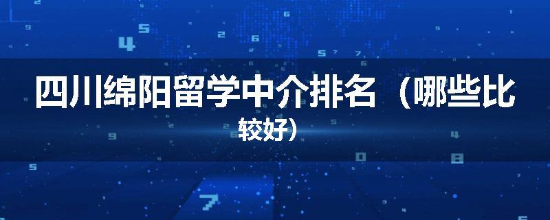 四川绵阳留学中介排名（哪些比较好）