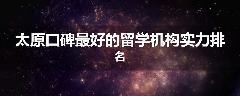 太原口碑最好的留学机构实力排名