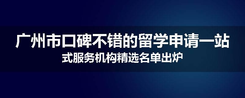 广州市口碑不错的留学申请一站式服务机构精选名单出炉