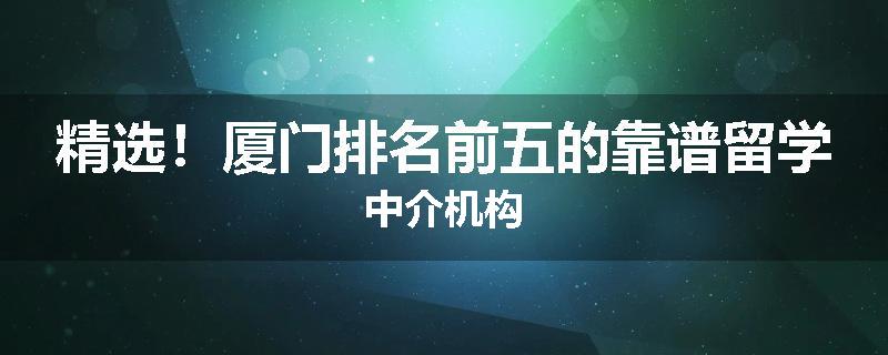 精选！厦门排名前五的靠谱留学中介机构