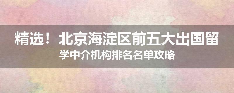 精选！北京海淀区前五大出国留学中介机构排名名单攻略