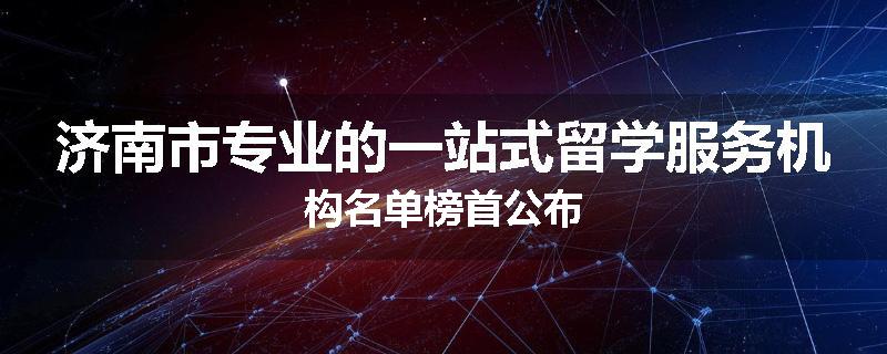 济南市专业的一站式留学服务机构名单榜首公布
