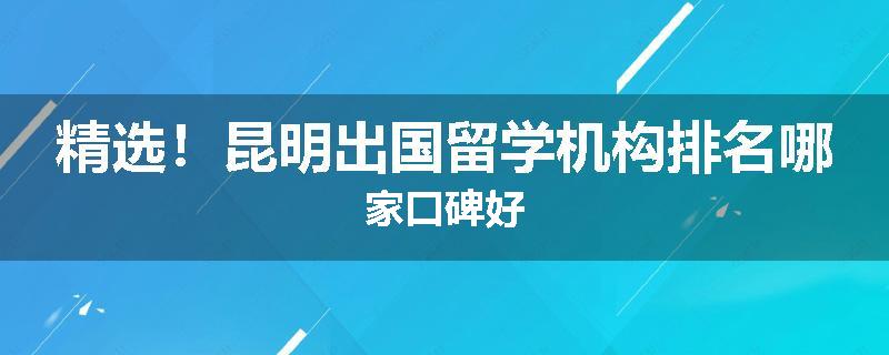 精选！昆明出国留学机构排名哪家口碑好