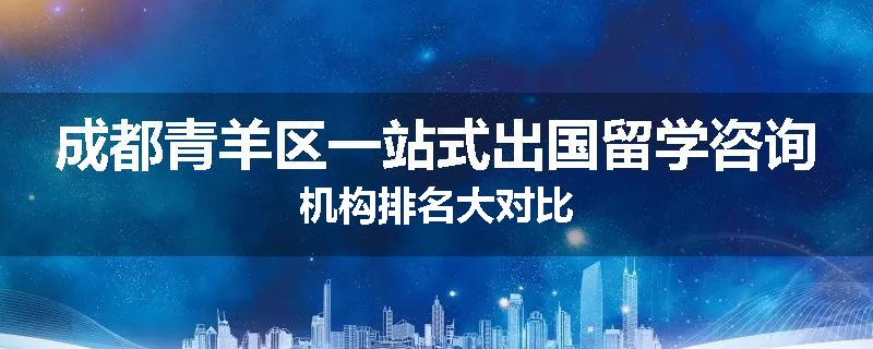 成都青羊区一站式出国留学咨询机构排名大对比