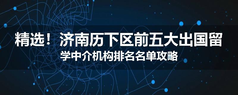 精选！济南历下区前五大出国留学中介机构排名名单攻略