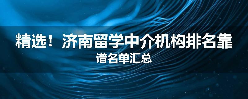 精选！济南留学中介机构排名靠谱名单汇总