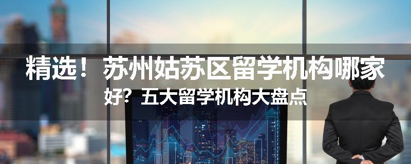 精选！苏州姑苏区留学机构哪家好？五大留学机构大盘点