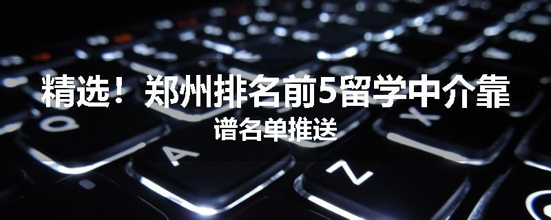 精选！郑州排名前5留学中介靠谱名单推送