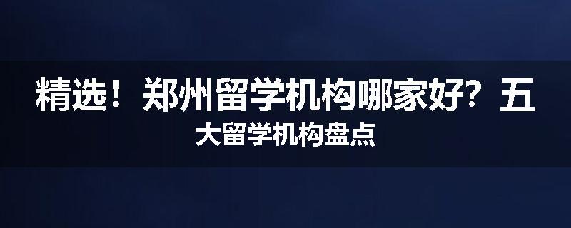 精选！郑州留学机构哪家好？五大留学机构盘点