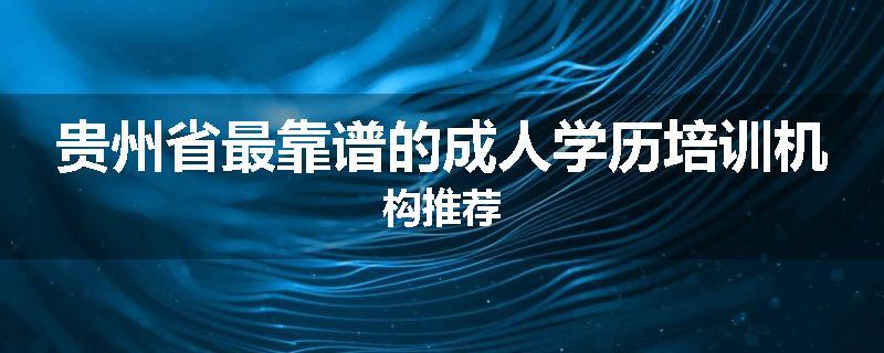 贵州省最靠谱的成人学历培训机构推荐