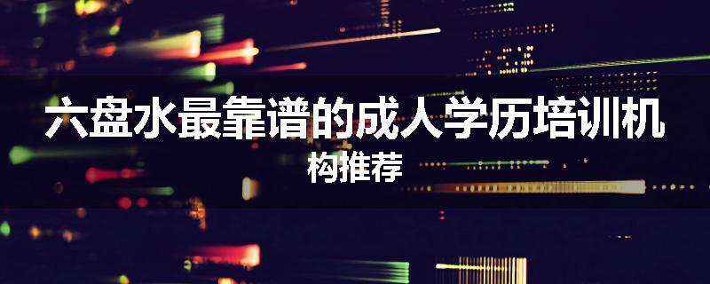 六盘水最靠谱的成人学历培训机构推荐