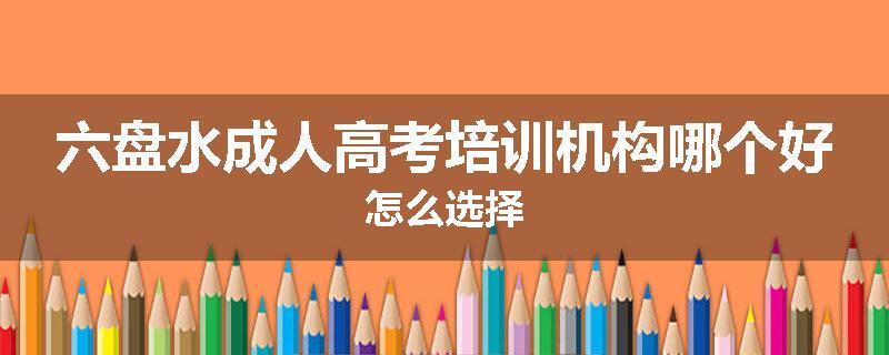 六盘水成人高考培训机构哪个好怎么选择