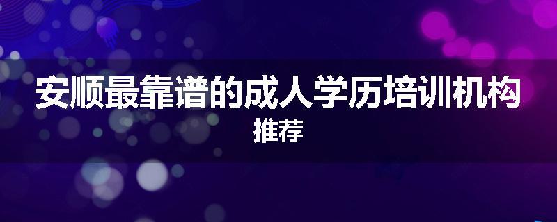 安顺最靠谱的成人学历培训机构推荐