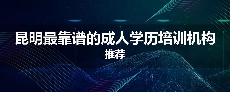 昆明最靠谱的成人学历培训机构推荐