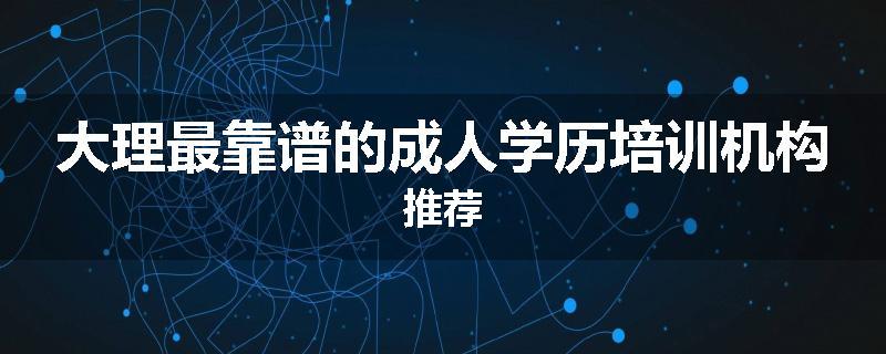 大理最靠谱的成人学历培训机构推荐
