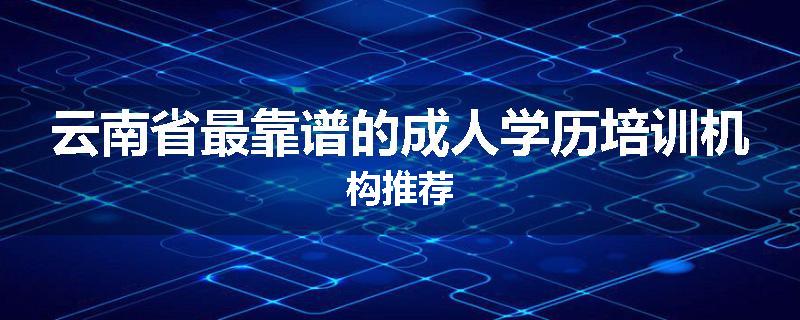 云南省最靠谱的成人学历培训机构推荐