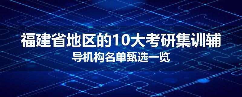 福建省地区的10大考研集训辅导机构名单甄选一览