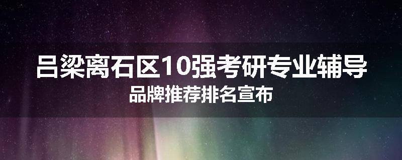 吕梁离石区10强考研专业辅导品牌推荐排名宣布