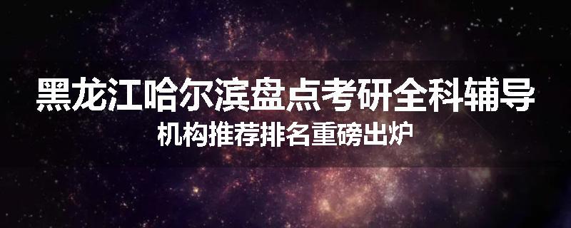 黑龙江哈尔滨盘点考研全科辅导机构推荐排名重磅出炉