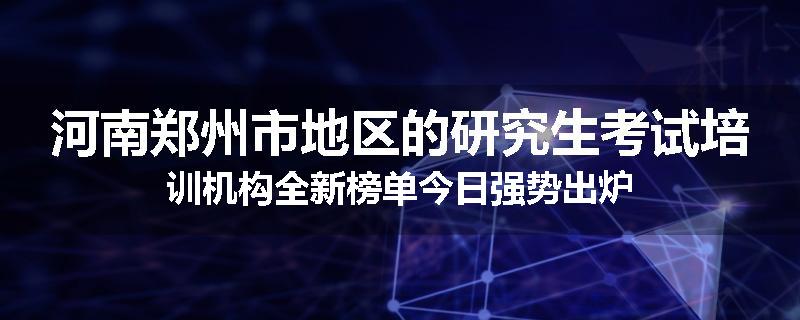 河南郑州市地区的研究生考试培训机构全新榜单今日强势出炉