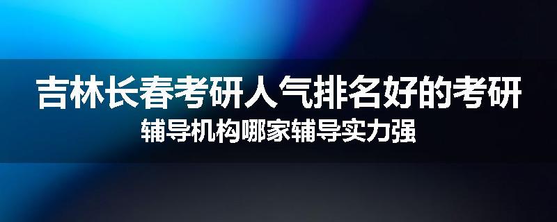 吉林长春考研人气排名好的考研辅导机构哪家辅导实力强