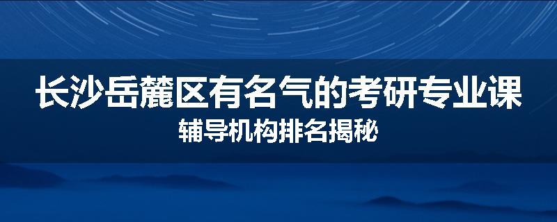 长沙岳麓区有名气的考研专业课辅导机构排名揭秘