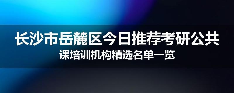 长沙市岳麓区今日推荐考研公共课培训机构精选名单一览