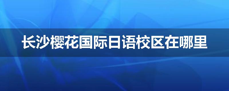 长沙樱花国际日语校区在哪里