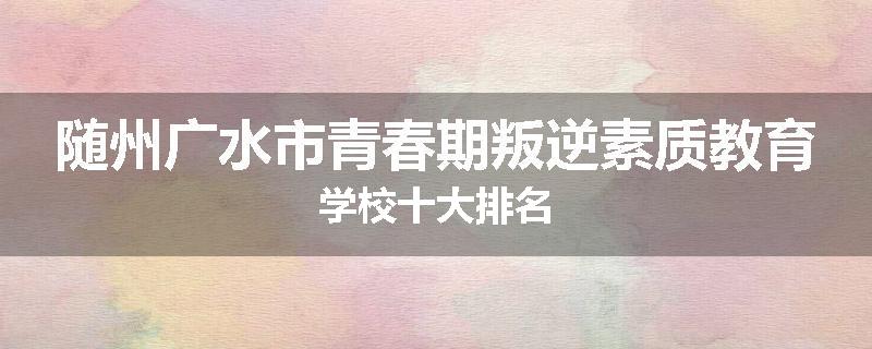 随州广水市青春期叛逆素质教育学校十大排名