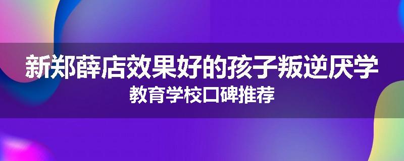新郑薛店效果好的孩子叛逆厌学教育学校口碑推荐