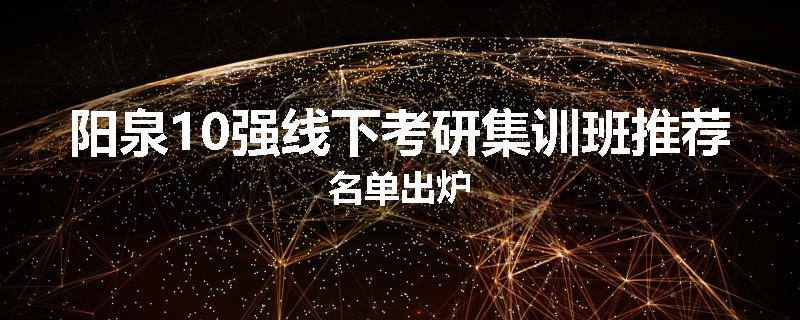 阳泉10强线下考研集训班推荐名单出炉