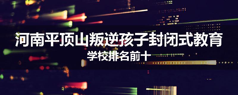 河南平顶山叛逆孩子封闭式教育学校排名前十