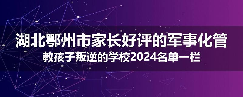 湖北鄂州市家长好评的军事化管教孩子叛逆的学校2024名单一栏