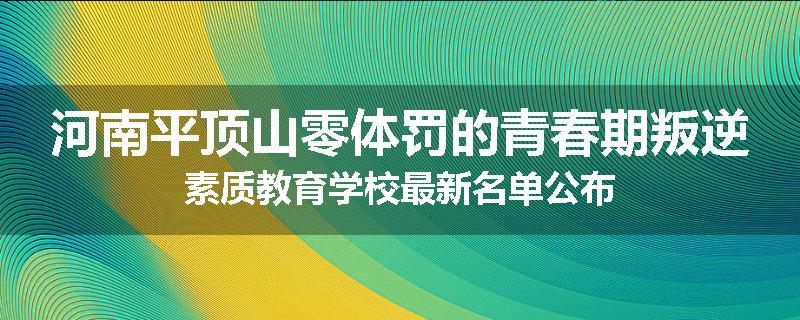 河南平顶山零体罚的青春期叛逆素质教育学校最新名单公布