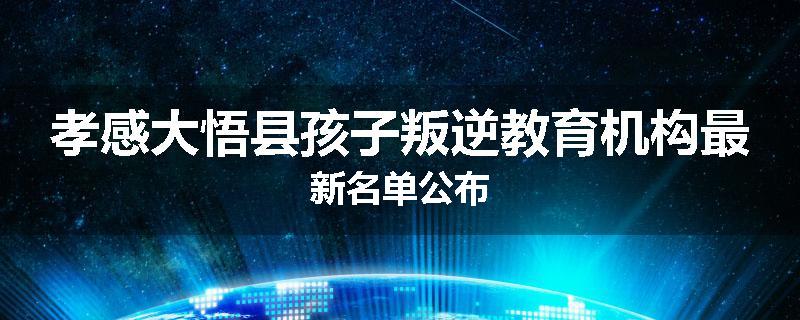 孝感大悟县孩子叛逆教育机构最新名单公布