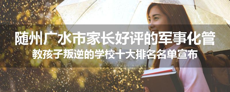 随州广水市家长好评的军事化管教孩子叛逆的学校十大排名名单宣布