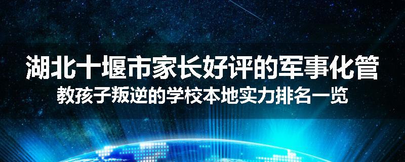 湖北十堰市家长好评的军事化管教孩子叛逆的学校本地实力排名一览