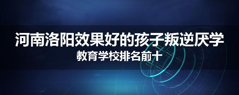 河南洛阳效果好的孩子叛逆厌学教育学校排名前十
