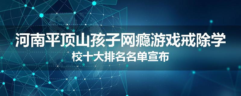 河南平顶山孩子网瘾游戏戒除学校十大排名名单宣布