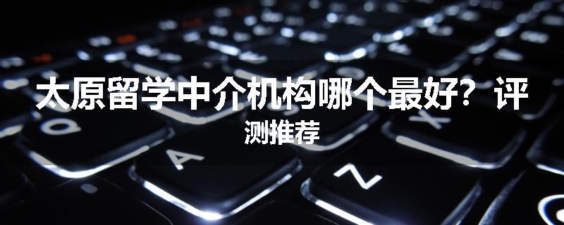 太原留学中介机构哪个最好？评测推荐