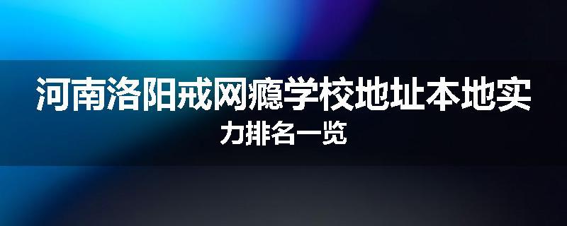 河南洛阳戒网瘾学校地址本地实力排名一览