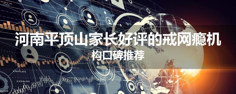 河南平顶山家长好评的戒网瘾机构口碑推荐