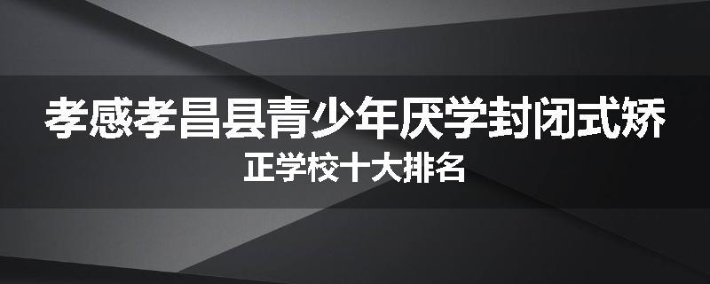 孝感孝昌县青少年厌学封闭式矫正学校十大排名