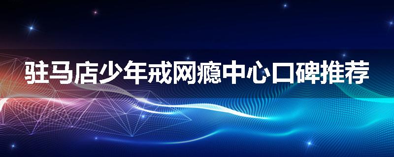 驻马店少年戒网瘾中心口碑推荐