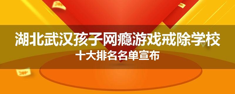 湖北武汉孩子网瘾游戏戒除学校十大排名名单宣布
