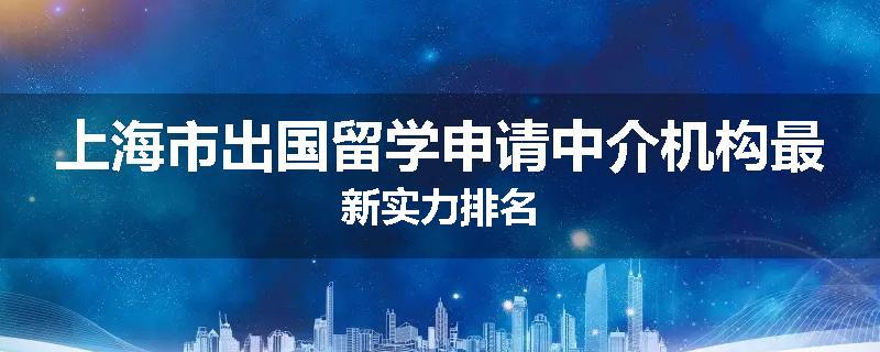 上海市出国留学申请中介机构最新实力排名
