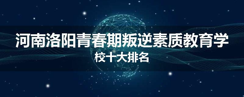 河南洛阳青春期叛逆素质教育学校十大排名