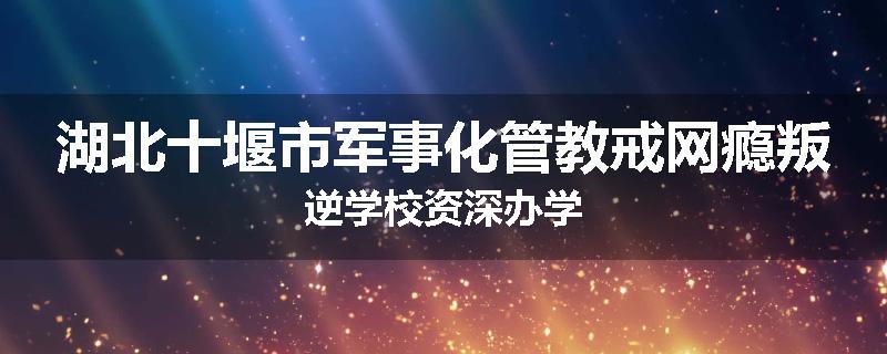 湖北十堰市军事化管教戒网瘾叛逆学校资深办学