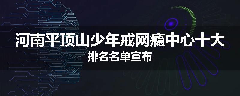 河南平顶山少年戒网瘾中心十大排名名单宣布