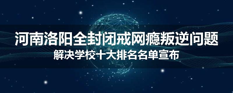河南洛阳全封闭戒网瘾叛逆问题解决学校十大排名名单宣布